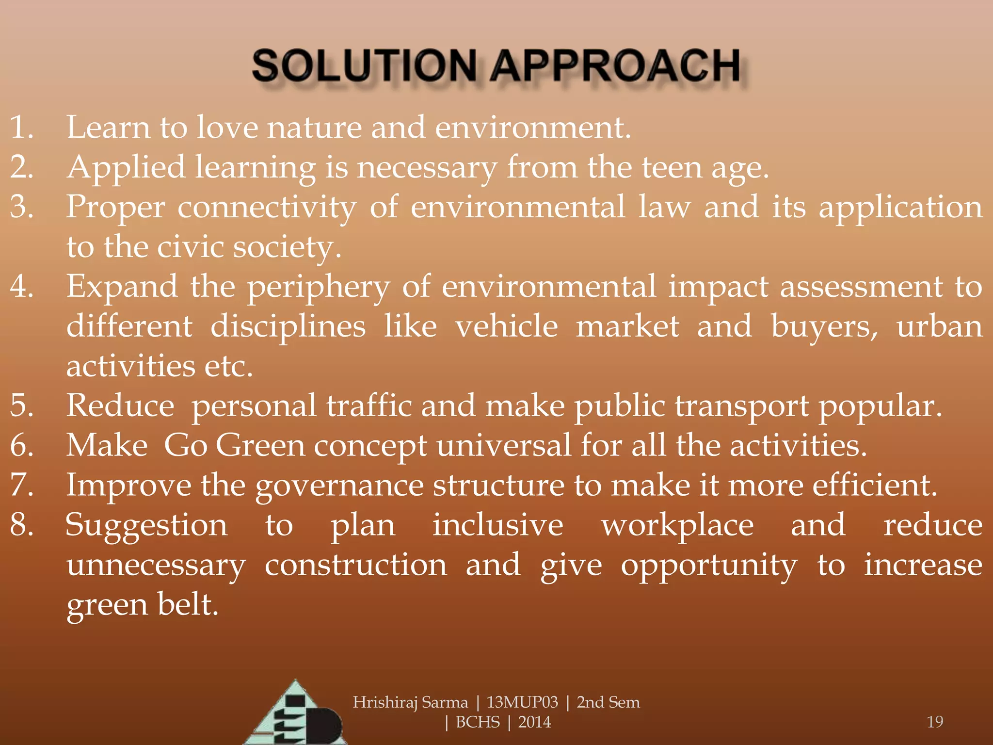 Hrishiraj Sarma | 13MUP03 | 2nd Sem
| BCHS | 2014 19
1. Learn to love nature and environment.
2. Applied learning is necessary from the teen age.
3. Proper connectivity of environmental law and its application
to the civic society.
4. Expand the periphery of environmental impact assessment to
different disciplines like vehicle market and buyers, urban
activities etc.
5. Reduce personal traffic and make public transport popular.
6. Make Go Green concept universal for all the activities.
7. Improve the governance structure to make it more efficient.
8. Suggestion to plan inclusive workplace and reduce
unnecessary construction and give opportunity to increase
green belt.
 