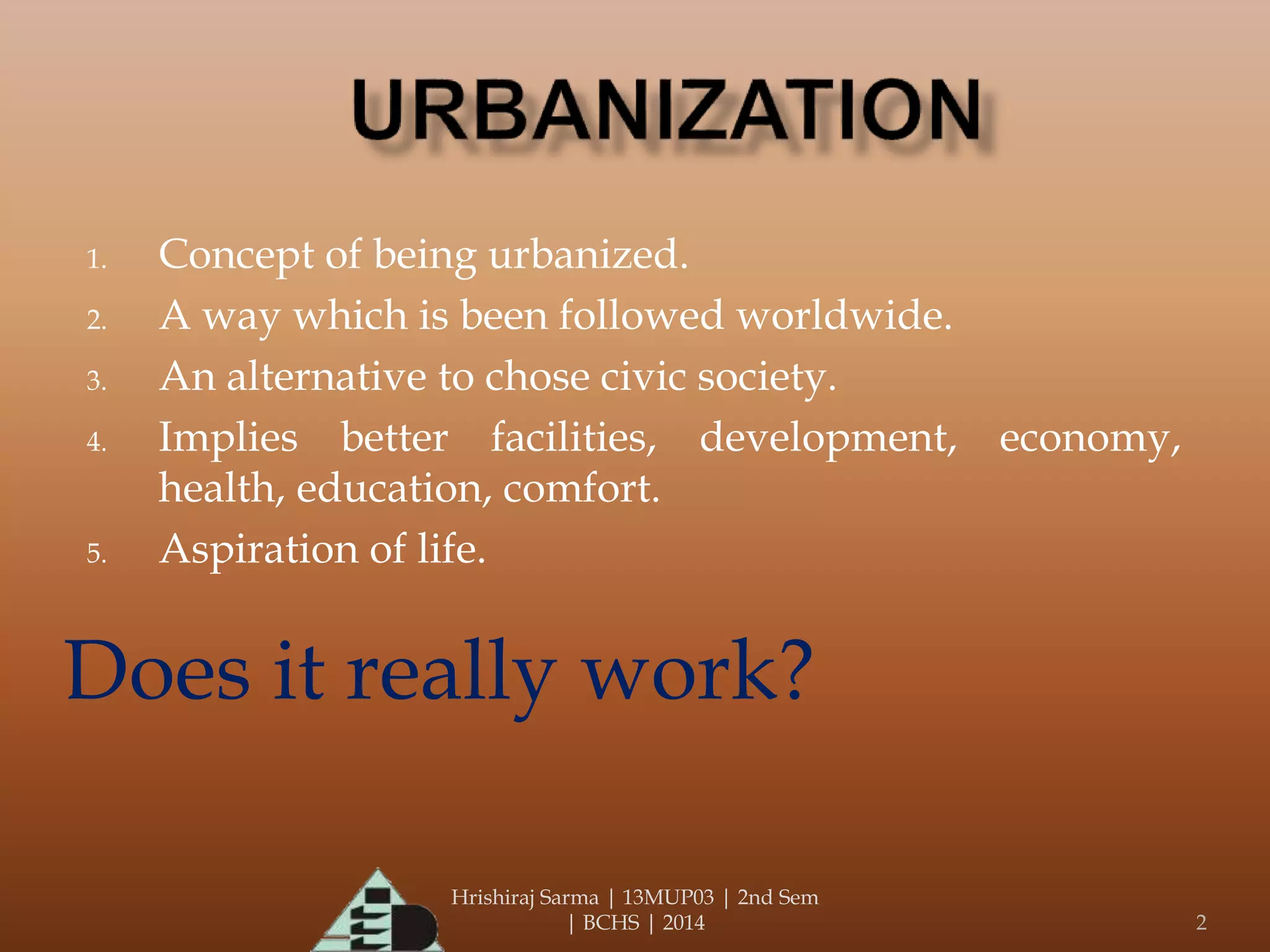 Hrishiraj Sarma | 13MUP03 | 2nd Sem
| BCHS | 2014 2
1. Concept of being urbanized.
2. A way which is been followed worldwide.
3. An alternative to chose civic society.
4. Implies better facilities, development, economy,
health, education, comfort.
5. Aspiration of life.
Does it really work?
 
