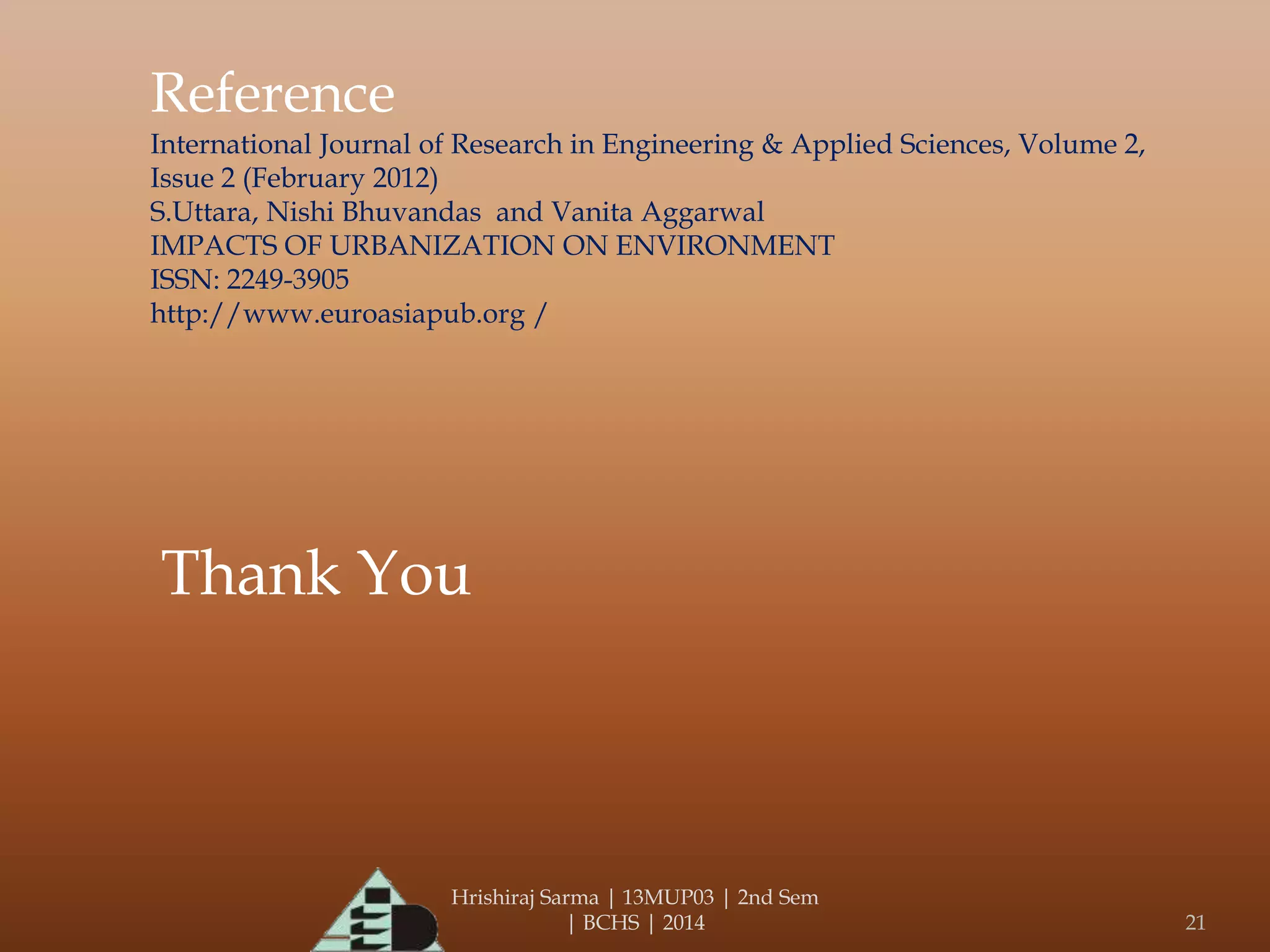Hrishiraj Sarma | 13MUP03 | 2nd Sem
| BCHS | 2014 21
Reference
International Journal of Research in Engineering & Applied Sciences, Volume 2,
Issue 2 (February 2012)
S.Uttara, Nishi Bhuvandas and Vanita Aggarwal
IMPACTS OF URBANIZATION ON ENVIRONMENT
ISSN: 2249-3905
http://www.euroasiapub.org /
Thank You
 