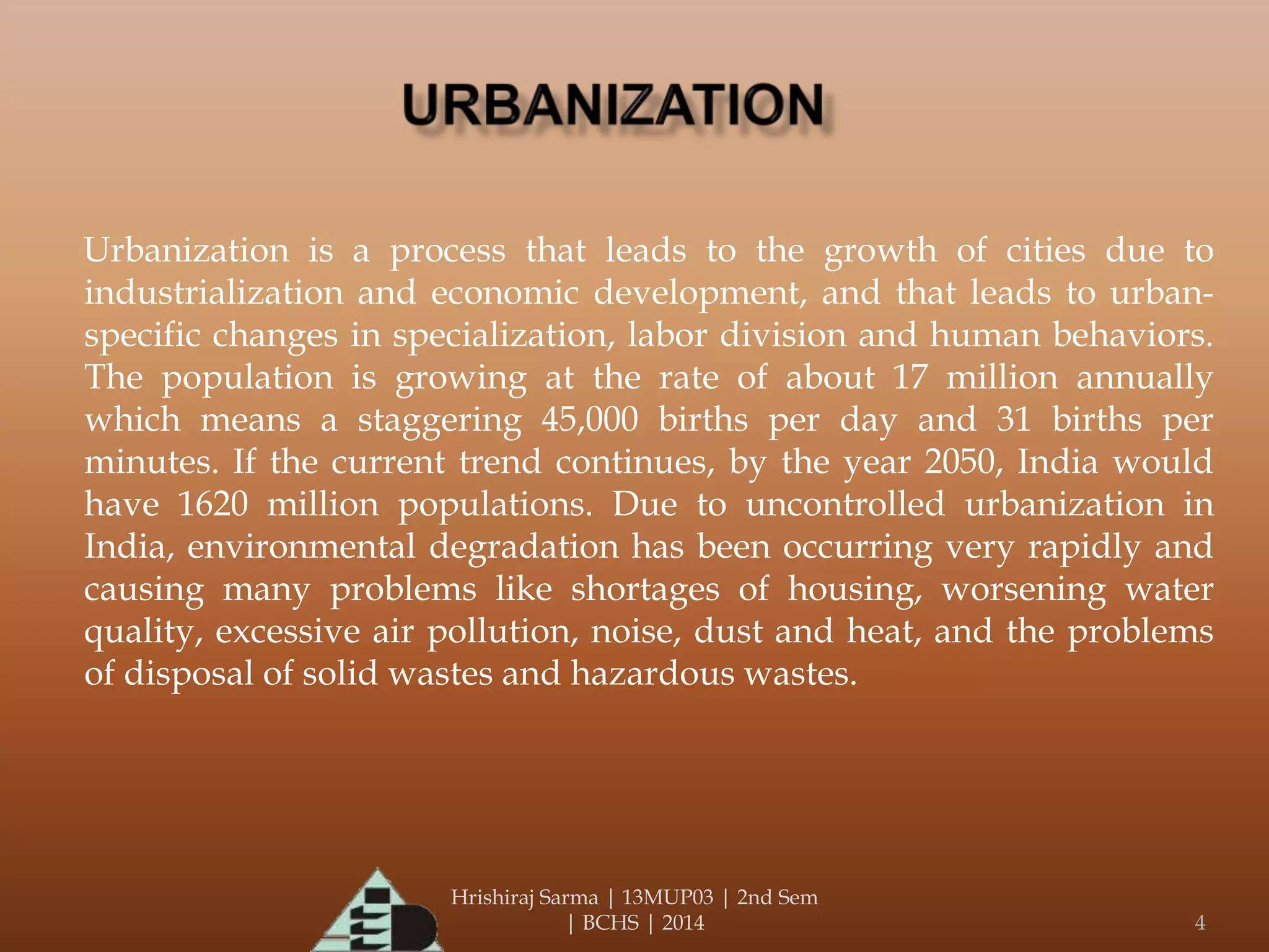 Hrishiraj Sarma | 13MUP03 | 2nd Sem
| BCHS | 2014 4
Urbanization is a process that leads to the growth of cities due to
industrialization and economic development, and that leads to urban-
specific changes in specialization, labor division and human behaviors.
The population is growing at the rate of about 17 million annually
which means a staggering 45,000 births per day and 31 births per
minutes. If the current trend continues, by the year 2050, India would
have 1620 million populations. Due to uncontrolled urbanization in
India, environmental degradation has been occurring very rapidly and
causing many problems like shortages of housing, worsening water
quality, excessive air pollution, noise, dust and heat, and the problems
of disposal of solid wastes and hazardous wastes.
 