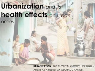 Urbanization and its
health effects on urban
areas
URBANIZATION : THE PHYSICAL GROWTH OF URBAN
AREAS AS A RESULT OF GLOBAL CHANGE.
 