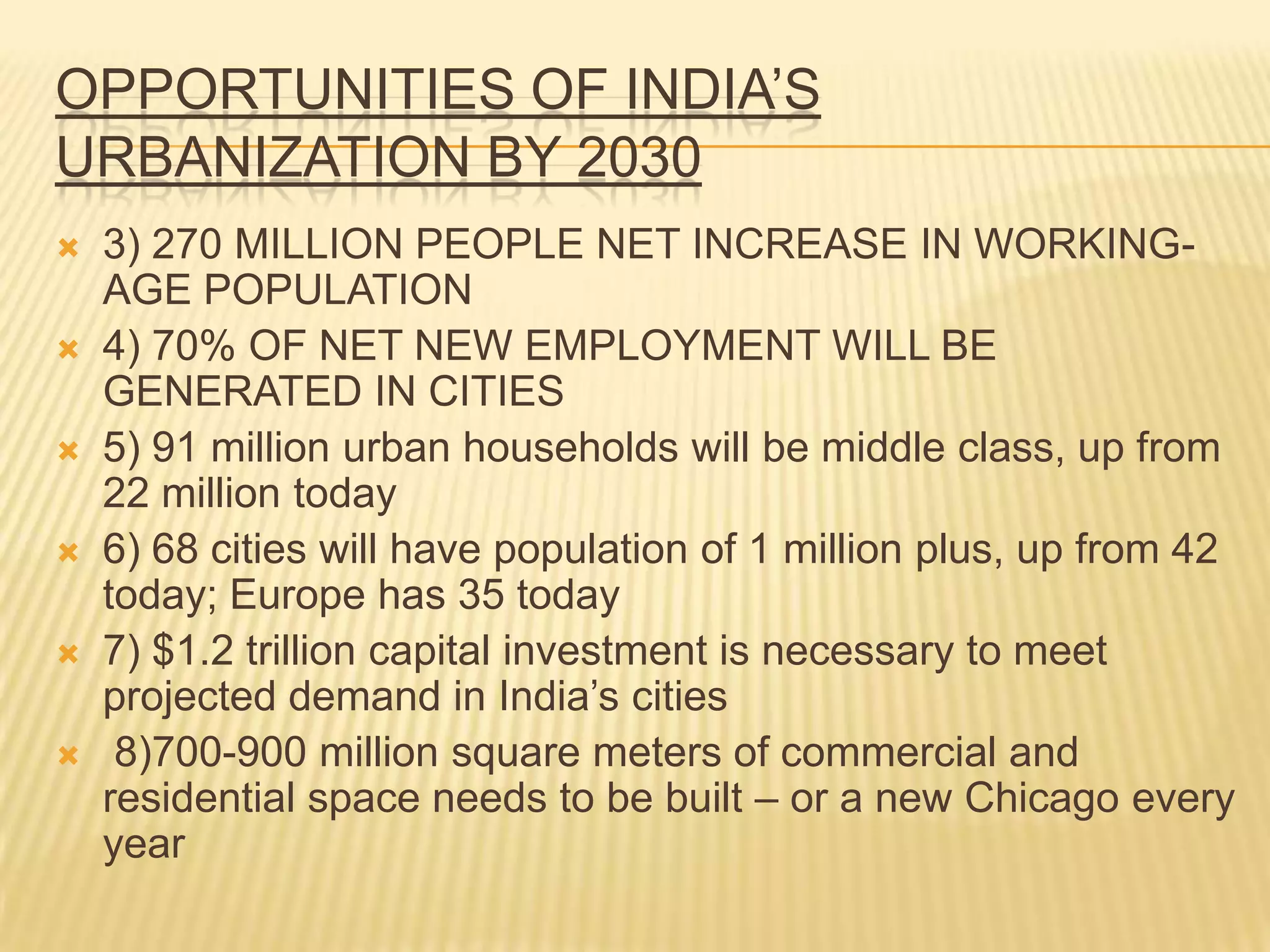 OPPORTUNITIES OF INDIA’S
URBANIZATION BY 2030
   3) 270 MILLION PEOPLE NET INCREASE IN WORKING-
    AGE POPULATION
   4) 70% OF NET NEW EMPLOYMENT WILL BE
    GENERATED IN CITIES
   5) 91 million urban households will be middle class, up from
    22 million today
   6) 68 cities will have population of 1 million plus, up from 42
    today; Europe has 35 today
   7) $1.2 trillion capital investment is necessary to meet
    projected demand in India’s cities
    8)700-900 million square meters of commercial and
    residential space needs to be built – or a new Chicago every
    year
 
