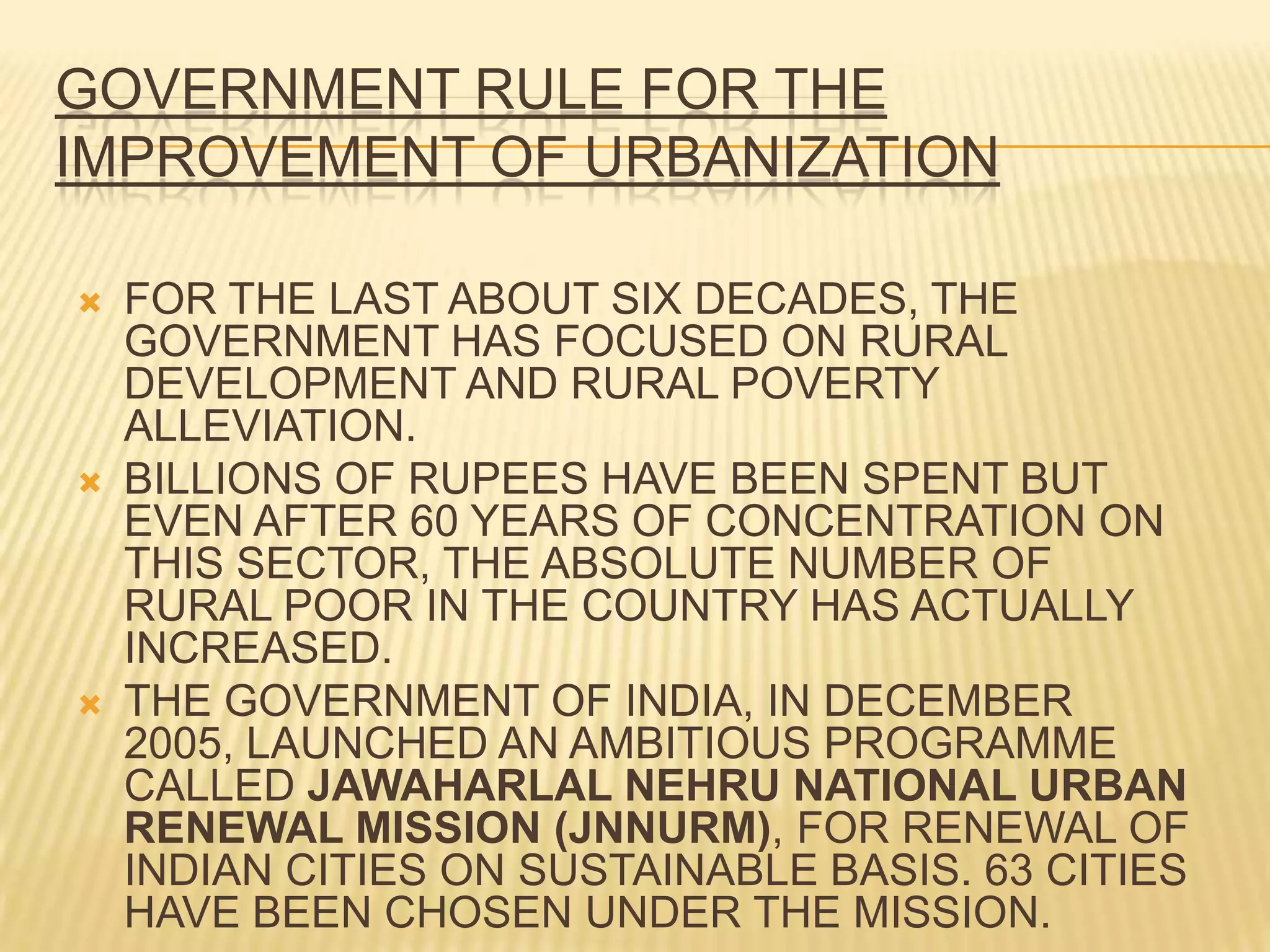 GOVERNMENT RULE FOR THE
IMPROVEMENT OF URBANIZATION

   FOR THE LAST ABOUT SIX DECADES, THE
    GOVERNMENT HAS FOCUSED ON RURAL
    DEVELOPMENT AND RURAL POVERTY
    ALLEVIATION.
   BILLIONS OF RUPEES HAVE BEEN SPENT BUT
    EVEN AFTER 60 YEARS OF CONCENTRATION ON
    THIS SECTOR, THE ABSOLUTE NUMBER OF
    RURAL POOR IN THE COUNTRY HAS ACTUALLY
    INCREASED.
   THE GOVERNMENT OF INDIA, IN DECEMBER
    2005, LAUNCHED AN AMBITIOUS PROGRAMME
    CALLED JAWAHARLAL NEHRU NATIONAL URBAN
    RENEWAL MISSION (JNNURM), FOR RENEWAL OF
    INDIAN CITIES ON SUSTAINABLE BASIS. 63 CITIES
    HAVE BEEN CHOSEN UNDER THE MISSION.
 