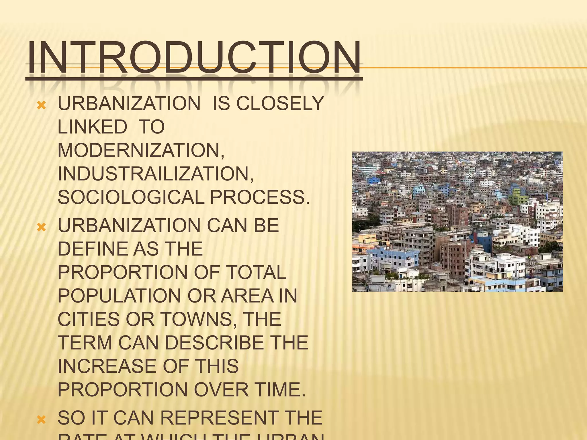 INTRODUCTION
   URBANIZATION IS CLOSELY
    LINKED TO
    MODERNIZATION,
    INDUSTRAILIZATION,
    SOCIOLOGICAL PROCESS.
   URBANIZATION CAN BE
    DEFINE AS THE
    PROPORTION OF TOTAL
    POPULATION OR AREA IN
    CITIES OR TOWNS, THE
    TERM CAN DESCRIBE THE
    INCREASE OF THIS
    PROPORTION OVER TIME.
   SO IT CAN REPRESENT THE
 