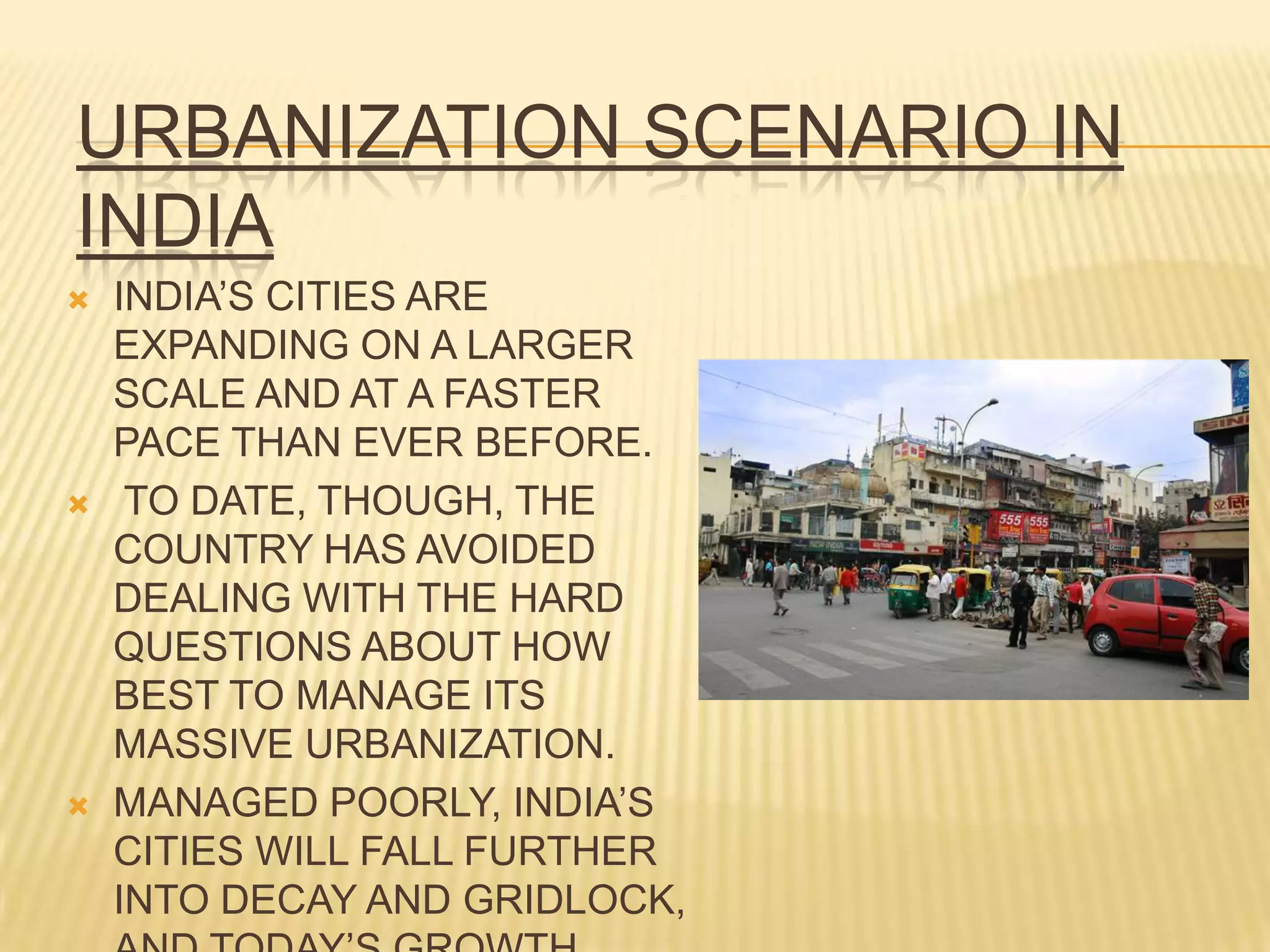 URBANIZATION SCENARIO IN
INDIA
   INDIA’S CITIES ARE
    EXPANDING ON A LARGER
    SCALE AND AT A FASTER
    PACE THAN EVER BEFORE.
    TO DATE, THOUGH, THE
    COUNTRY HAS AVOIDED
    DEALING WITH THE HARD
    QUESTIONS ABOUT HOW
    BEST TO MANAGE ITS
    MASSIVE URBANIZATION.
   MANAGED POORLY, INDIA’S
    CITIES WILL FALL FURTHER
    INTO DECAY AND GRIDLOCK,
 