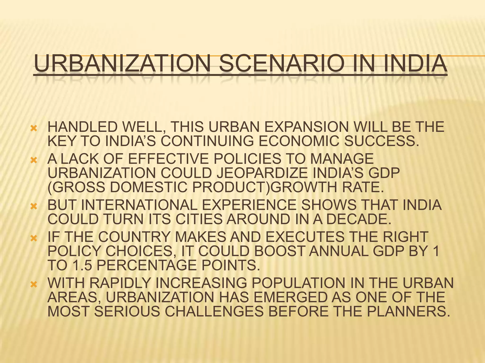 URBANIZATION SCENARIO IN INDIA

   HANDLED WELL, THIS URBAN EXPANSION WILL BE THE
    KEY TO INDIA’S CONTINUING ECONOMIC SUCCESS.
   A LACK OF EFFECTIVE POLICIES TO MANAGE
    URBANIZATION COULD JEOPARDIZE INDIA’S GDP
    (GROSS DOMESTIC PRODUCT)GROWTH RATE.
   BUT INTERNATIONAL EXPERIENCE SHOWS THAT INDIA
    COULD TURN ITS CITIES AROUND IN A DECADE.
   IF THE COUNTRY MAKES AND EXECUTES THE RIGHT
    POLICY CHOICES, IT COULD BOOST ANNUAL GDP BY 1
    TO 1.5 PERCENTAGE POINTS.
   WITH RAPIDLY INCREASING POPULATION IN THE URBAN
    AREAS, URBANIZATION HAS EMERGED AS ONE OF THE
    MOST SERIOUS CHALLENGES BEFORE THE PLANNERS.
 