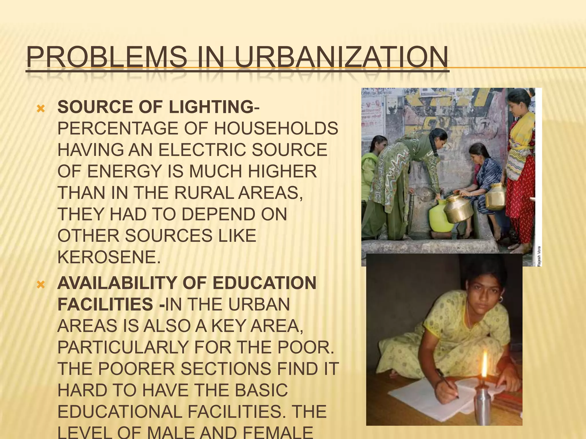 PROBLEMS IN URBANIZATION
   SOURCE OF LIGHTING-
    PERCENTAGE OF HOUSEHOLDS
    HAVING AN ELECTRIC SOURCE
    OF ENERGY IS MUCH HIGHER
    THAN IN THE RURAL AREAS,
    THEY HAD TO DEPEND ON
    OTHER SOURCES LIKE
    KEROSENE.
   AVAILABILITY OF EDUCATION
    FACILITIES -IN THE URBAN
    AREAS IS ALSO A KEY AREA,
    PARTICULARLY FOR THE POOR.
    THE POORER SECTIONS FIND IT
    HARD TO HAVE THE BASIC
    EDUCATIONAL FACILITIES. THE
 