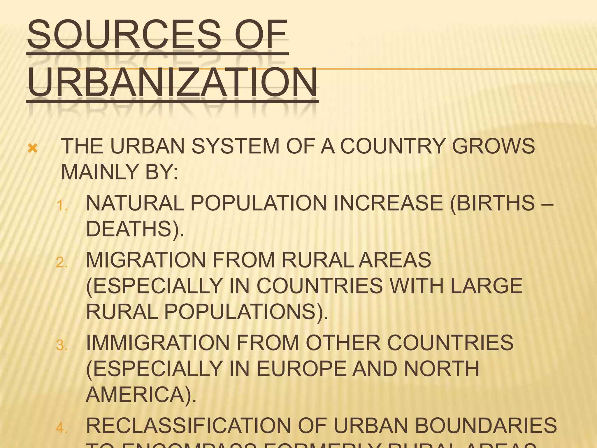 SOURCES OF
URBANIZATION
    THE URBAN SYSTEM OF A COUNTRY GROWS
     MAINLY BY:
    1. NATURAL POPULATION INCREASE (BIRTHS –
       DEATHS).
    2. MIGRATION FROM RURAL AREAS
       (ESPECIALLY IN COUNTRIES WITH LARGE
       RURAL POPULATIONS).
    3. IMMIGRATION FROM OTHER COUNTRIES
       (ESPECIALLY IN EUROPE AND NORTH
       AMERICA).
    4. RECLASSIFICATION OF URBAN BOUNDARIES
 