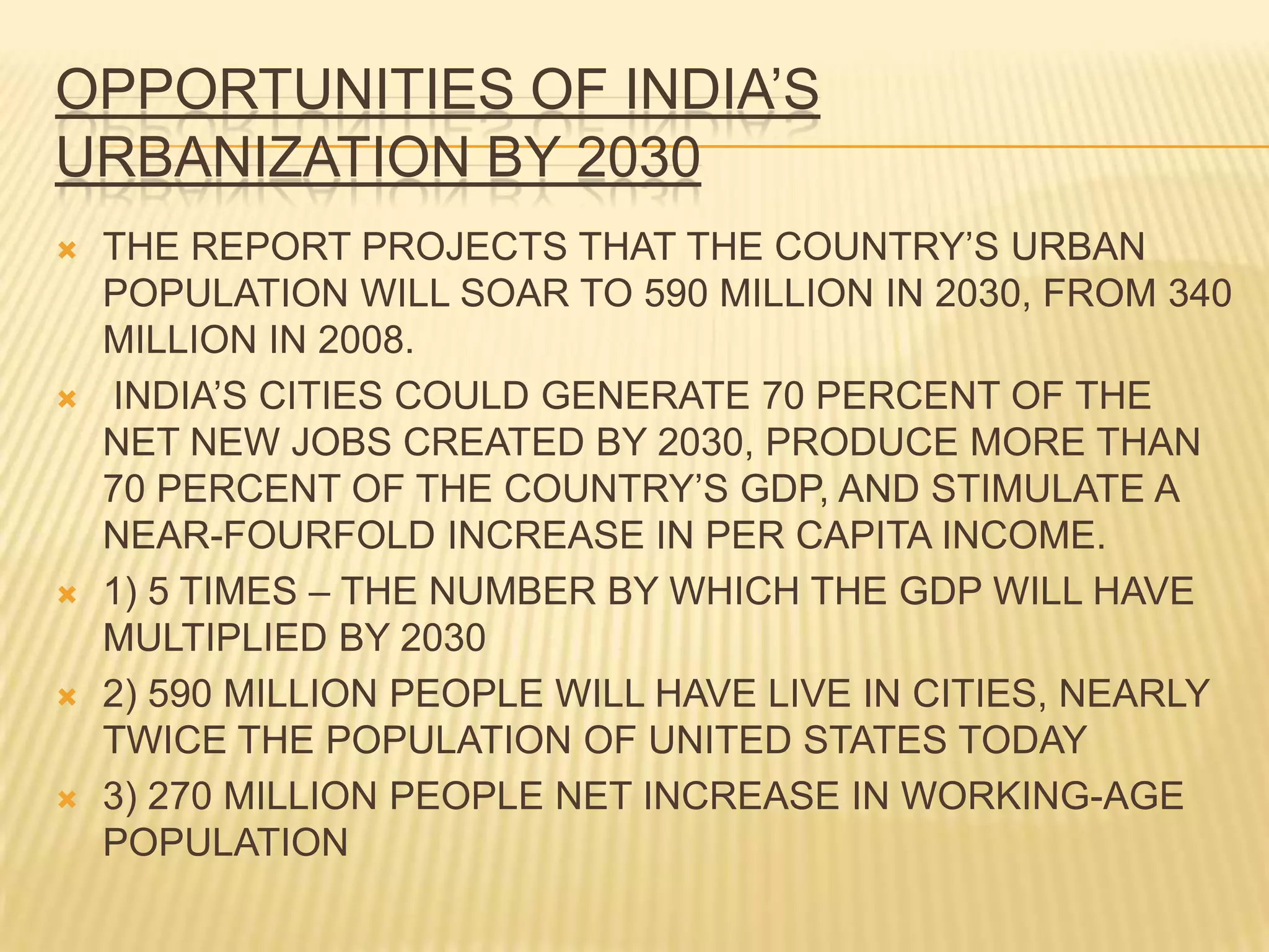 OPPORTUNITIES OF INDIA’S
URBANIZATION BY 2030
   THE REPORT PROJECTS THAT THE COUNTRY’S URBAN
    POPULATION WILL SOAR TO 590 MILLION IN 2030, FROM 340
    MILLION IN 2008.
   INDIA’S CITIES COULD GENERATE 70 PERCENT OF THE
    NET NEW JOBS CREATED BY 2030, PRODUCE MORE THAN
    70 PERCENT OF THE COUNTRY’S GDP, AND STIMULATE A
    NEAR-FOURFOLD INCREASE IN PER CAPITA INCOME.
   1) 5 TIMES – THE NUMBER BY WHICH THE GDP WILL HAVE
    MULTIPLIED BY 2030
   2) 590 MILLION PEOPLE WILL HAVE LIVE IN CITIES, NEARLY
    TWICE THE POPULATION OF UNITED STATES TODAY
   3) 270 MILLION PEOPLE NET INCREASE IN WORKING-AGE
    POPULATION
 