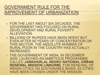 GOVERNMENT RULE FOR THE
IMPROVEMENT OF URBANIZATION

   FOR THE LAST ABOUT SIX DECADES, THE
    GOVERNMENT HAS FOCUSED ON RURAL
    DEVELOPMENT AND RURAL POVERTY
    ALLEVIATION.
   BILLIONS OF RUPEES HAVE BEEN SPENT BUT
    EVEN AFTER 60 YEARS OF CONCENTRATION ON
    THIS SECTOR, THE ABSOLUTE NUMBER OF
    RURAL POOR IN THE COUNTRY HAS ACTUALLY
    INCREASED.
   THE GOVERNMENT OF INDIA, IN DECEMBER
    2005, LAUNCHED AN AMBITIOUS PROGRAMME
    CALLED JAWAHARLAL NEHRU NATIONAL URBAN
    RENEWAL MISSION (JNNURM), FOR RENEWAL OF
    INDIAN CITIES ON SUSTAINABLE BASIS. 63 CITIES
    HAVE BEEN CHOSEN UNDER THE MISSION.
 