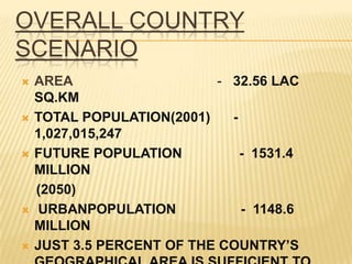 OVERALL COUNTRY
SCENARIO
   AREA                    - 32.56 LAC
    SQ.KM
   TOTAL POPULATION(2001)    -
    1,027,015,247
   FUTURE POPULATION           - 1531.4
    MILLION
    (2050)
   URBANPOPULATION             - 1148.6
    MILLION
   JUST 3.5 PERCENT OF THE COUNTRY’S
 