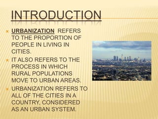 INTRODUCTION
   URBANIZATION REFERS
    TO THE PROPORTION OF
    PEOPLE IN LIVING IN
    CITIES.
   IT ALSO REFERS TO THE
    PROCESS IN WHICH
    RURAL POPULATIONS
    MOVE TO URBAN AREAS.
   URBANIZATION REFERS TO
    ALL OF THE CITIES IN A
    COUNTRY, CONSIDERED
    AS AN URBAN SYSTEM.
 