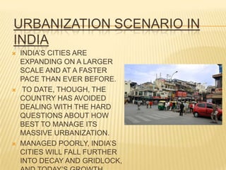 URBANIZATION SCENARIO IN
INDIA
   INDIA’S CITIES ARE
    EXPANDING ON A LARGER
    SCALE AND AT A FASTER
    PACE THAN EVER BEFORE.
    TO DATE, THOUGH, THE
    COUNTRY HAS AVOIDED
    DEALING WITH THE HARD
    QUESTIONS ABOUT HOW
    BEST TO MANAGE ITS
    MASSIVE URBANIZATION.
   MANAGED POORLY, INDIA’S
    CITIES WILL FALL FURTHER
    INTO DECAY AND GRIDLOCK,
 