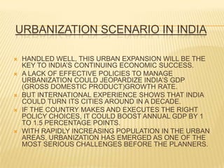 URBANIZATION SCENARIO IN INDIA

   HANDLED WELL, THIS URBAN EXPANSION WILL BE THE
    KEY TO INDIA’S CONTINUING ECONOMIC SUCCESS.
   A LACK OF EFFECTIVE POLICIES TO MANAGE
    URBANIZATION COULD JEOPARDIZE INDIA’S GDP
    (GROSS DOMESTIC PRODUCT)GROWTH RATE.
   BUT INTERNATIONAL EXPERIENCE SHOWS THAT INDIA
    COULD TURN ITS CITIES AROUND IN A DECADE.
   IF THE COUNTRY MAKES AND EXECUTES THE RIGHT
    POLICY CHOICES, IT COULD BOOST ANNUAL GDP BY 1
    TO 1.5 PERCENTAGE POINTS.
   WITH RAPIDLY INCREASING POPULATION IN THE URBAN
    AREAS, URBANIZATION HAS EMERGED AS ONE OF THE
    MOST SERIOUS CHALLENGES BEFORE THE PLANNERS.
 