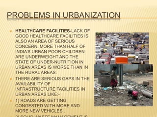 PROBLEMS IN URBANIZATION
   HEALTHCARE FACILITIES-LACK OF
    GOOD HEALTHCARE FACILITIES IS
    ALSO AN AREA OF SERIOUS
    CONCERN. MORE THAN HALF OF
    INDIA’S URBAN POOR CHILDREN
    ARE UNDERWEIGHT AND THE
    STATE OF UNDER-NUTRITION IN
    URBAN AREAS IS WORSE THAN IN
    THE RURAL AREAS.
   THERE ARE SERIOUS GAPS IN THE
    AVAILABILITY OF
    INFRASTRUCTURE FACILITIES IN
    URBAN AREAS LIKE:-
   1) ROADS ARE GETTING
    CONGESTED WITH MORE AND
    MORE NEW VEHICLES .
 