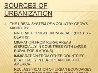 SOURCES OF
URBANIZATION
    THE URBAN SYSTEM OF A COUNTRY GROWS
     MAINLY BY:
    1. NATURAL POPULATION INCREASE (BIRTHS –
       DEATHS).
    2. MIGRATION FROM RURAL AREAS
       (ESPECIALLY IN COUNTRIES WITH LARGE
       RURAL POPULATIONS).
    3. IMMIGRATION FROM OTHER COUNTRIES
       (ESPECIALLY IN EUROPE AND NORTH
       AMERICA).
    4. RECLASSIFICATION OF URBAN BOUNDARIES
 