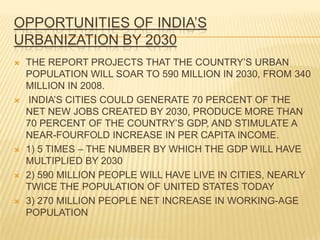 OPPORTUNITIES OF INDIA’S
URBANIZATION BY 2030
   THE REPORT PROJECTS THAT THE COUNTRY’S URBAN
    POPULATION WILL SOAR TO 590 MILLION IN 2030, FROM 340
    MILLION IN 2008.
   INDIA’S CITIES COULD GENERATE 70 PERCENT OF THE
    NET NEW JOBS CREATED BY 2030, PRODUCE MORE THAN
    70 PERCENT OF THE COUNTRY’S GDP, AND STIMULATE A
    NEAR-FOURFOLD INCREASE IN PER CAPITA INCOME.
   1) 5 TIMES – THE NUMBER BY WHICH THE GDP WILL HAVE
    MULTIPLIED BY 2030
   2) 590 MILLION PEOPLE WILL HAVE LIVE IN CITIES, NEARLY
    TWICE THE POPULATION OF UNITED STATES TODAY
   3) 270 MILLION PEOPLE NET INCREASE IN WORKING-AGE
    POPULATION
 