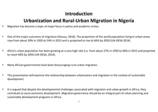 1
Introduction
Urbanization and Rural-Urban Migration in Nigeria
• Migration has become a topic of major focus in policy and academic circles.
• One of the major outcomes of migration (Owusu, 2018). The proportion of the world population living in urban areas
rose from about 30% in 1950 to 54% in 2015 and is projected to rise to 66% by 2050 (UN-DESA 2014).
• Africa’s urban population has been growing at a very high rate (i.e. from about 27% in 1950 to 40% in 2015 and projected
to reach 60% by 2050 (UN-DESA, 2014).
• Many African governments have been discouraging rural-urban migration.
• This presentation will examine the relationship between urbanization and migration in the context of sustainable
development.
• It is argued that despite the developmental challenges associated with migration and urban growth in Africa, they
contribute to socio-economic development. Migration governance should be an integral part of urban planning and
sustainable development programs in Africa.
 
