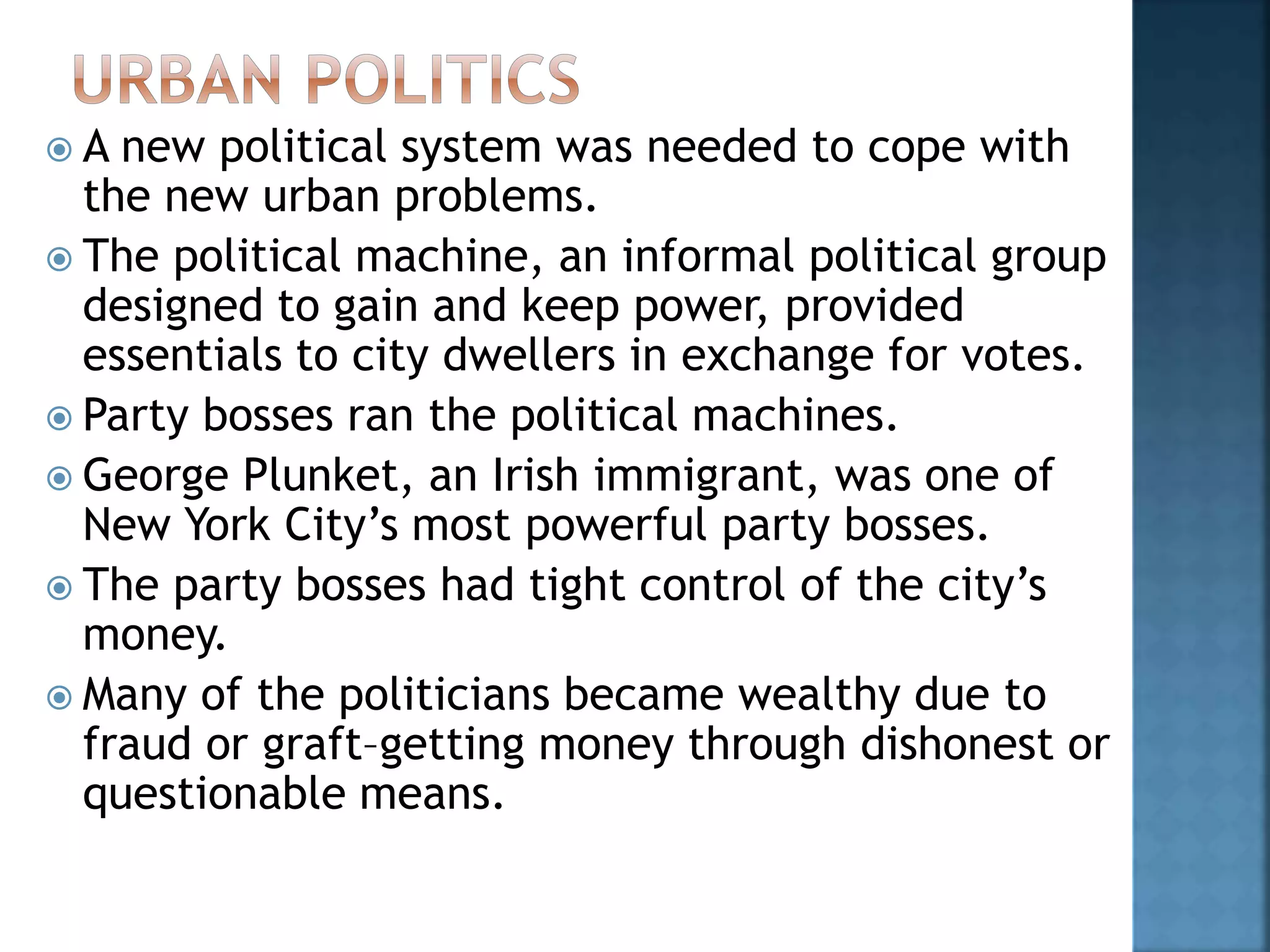  A new political system was needed to cope with
the new urban problems.
 The political machine, an informal political group
designed to gain and keep power, provided
essentials to city dwellers in exchange for votes.
 Party bosses ran the political machines.
 George Plunket, an Irish immigrant, was one of
New York City’s most powerful party bosses.
 The party bosses had tight control of the city’s
money.
 Many of the politicians became wealthy due to
fraud or graft–getting money through dishonest or
questionable means.
 
