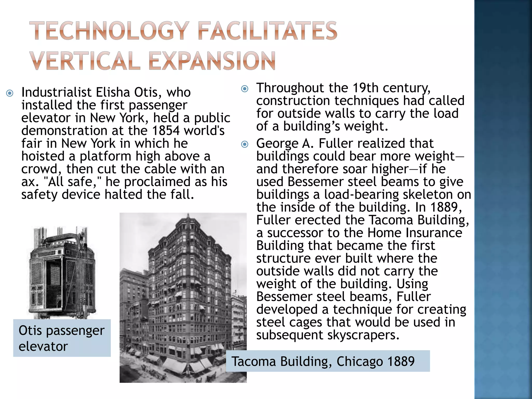  Industrialist Elisha Otis, who
installed the first passenger
elevator in New York, held a public
demonstration at the 1854 world's
fair in New York in which he
hoisted a platform high above a
crowd, then cut the cable with an
ax. "All safe," he proclaimed as his
safety device halted the fall.
 Throughout the 19th century,
construction techniques had called
for outside walls to carry the load
of a building’s weight.
 George A. Fuller realized that
buildings could bear more weight—
and therefore soar higher—if he
used Bessemer steel beams to give
buildings a load-bearing skeleton on
the inside of the building. In 1889,
Fuller erected the Tacoma Building,
a successor to the Home Insurance
Building that became the first
structure ever built where the
outside walls did not carry the
weight of the building. Using
Bessemer steel beams, Fuller
developed a technique for creating
steel cages that would be used in
subsequent skyscrapers.
Tacoma Building, Chicago 1889
Otis passenger
elevator
 