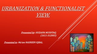 URBANIZATION & FUNCTIONALIST
VIEW.
Presented by: HUZAIFA MUSHTAQ.
(1611-312003)
Presented to: Ma’am NASREEN IQBAL.
 
