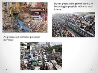 Due to population growth cities are
becoming impossible to live in near
future .
As population increases pollution
increases
 