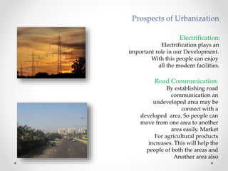 Electrification:
Electrification plays an
important role in our Development.
With this people can enjoy
all the modern facilities.
Road Communication:
By establishing road
communication an
undeveloped area may be
connect with a
developed area. So people can
move from one area to another
area easily. Market
For agricultural products
increases. This will help the
people of both the areas and
Another area also
Prospects of Urbanization
 