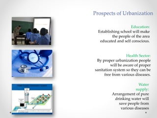 Education:
Establishing school will make
the people of the area
educated and self conscious.
Health Sector:
By proper urbanization people
will be aware of proper
sanitation system so they can be
free from various diseases.
Water
supply:
Arrangement of pure
drinking water will
save people from
various diseases
Prospects of Urbanization
 