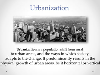 Urbanization
Urbanization is a population shift from rural
to urban areas, and the ways in which society
adapts to the change. It predominantly results in the
physical growth of urban areas, be it horizontal or vertical
 
