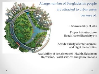 A large number of Bangladeshis people
are attracted to urban areas
because of:
The availability of jobs
Proper infrastructure-
Roads,Water,Electricity etc
Availability of social services- Health, Education
Recreation, Postal services and police stations
A wide variety of entertainment
and night life facilities
 