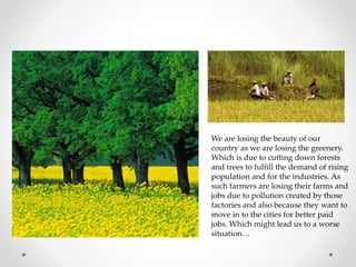 We are losing the beauty of our
country as we are losing the greenery.
Which is due to cutting down forests
and trees to fulfill the demand of rising
population and for the industries. As
such farmers are losing their farms and
jobs due to pollution created by those
factories and also because they want to
move in to the cities for better paid
jobs. Which might lead us to a worse
situation…
 