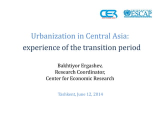 Urbanization in Central Asia: 
experience of the transition period 
Bakhtiyor Ergashev, 
Research Coordinator, 
Center for Economic Research 
Tashkent, June 12, 2014  