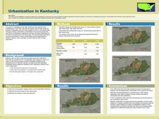 `
Urbanization in Kentucky
Aaron Nelson
This brief study was undertaken to provide an insight into the urbanization process that is occurring in Kentucky. Because urbanization bring urban problems to areas that are undergoing it’s processes, a brief analysis of the increase of urban areas was the first
step in a process that will assist in addressing the inevitable urban problems associated with the urbanization process.
Abstract
The growth of urbanization in the state of Kentucky has happened at an
increasing pace. From 1990, with only 567 square miles of urban areas, the
process of urbanization has more than doubled in 2010 to 1,434 square miles.
Through out history, implications of urbanization have produces issues that
have had to be addressed in aggressive manners, and these implications will
still need to be addressed in the modern age. The most dominate implications
include social problems, housing, transportation and increased strain on
sanitation systems, which may begin to impact Kentucky with increase
urbanization.
Background
Between 1990 and 2000, Kentucky's population grew from 3,685,296 to
4,041,769, an increase of 9.7%. The population was projected to reach 4.35
million by 2015 and 4.48 million by 2025. Population increase has not
happened evenly in Kentucky, however the urban areas have expanded
remarkably and this expansion indicates a shift in population locations, from
rural to urban areas.
• In 1990, there were 567 square miles of urbanized area.
• In 2000, urban areas increased to 1,215 square miles of urbanized areas.
• 2010 saw urban areas increase to 1,434 square miles of urban lands.
Objectives
• To determine the population change of each county in the state of Kentucky.
• To determine the urban areas for each census year.
• To determine the change in urban area land size.
Methods
• Population change will be determined using U.S. Census Bureau Data for
each census year, 1990, 2000, and 2010.
• Urban areas will be determined using U.S. Census Bureau vector files for
each census year.
• The change in urban areas will be determined using ArcGIS tools for
analysis, specifically Area Calculation.
Results
Results
Conclusions
• From 1990, there were only small, widespread areas of urbanization in
Kentucky, with the largest area of urbanization in the Louisville KY-IN area.
• 2000 saw a remarkable spread on urbanized areas, which caused
established urban areas to expand, however several new areas of
urbanization were also established.
• In 2010, established urban areas were still growing, but only few areas on
new urbanization were formed.
• Because urbanization processes bring not only population, but also urban
problems, it is logical to assume that urban problems will become issues for
Kentucky. Urban problems will need to be addressed, however a more
inclusive study for the state of Kentucky will need to be conducted before
suggestions for effectively dealing with urban problems can be made.
1990 2000 2010
Population
(millions)
3.694 4.049 4.346
Urban Area
(Square Miles)
567 1215 1434
Population change -- 9.7 7.36
Urban Area
Change
-- 114% 18%
 