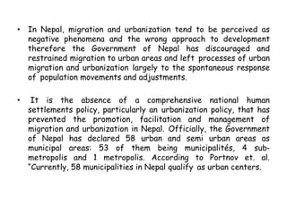• In Nepal, migration and urbanization tend to be perceived as
negative phenomena and the wrong approach to development
therefore the Government of Nepal has discouraged and
restrained migration to urban areas and left processes of urban
migration and urbanization largely to the spontaneous response
of population movements and adjustments.
• It is the absence of a comprehensive national human
settlements policy, particularly an urbanization policy, that has
prevented the promotion, facilitation and management of
migration and urbanization in Nepal. Officially, the Government
of Nepal has declared 58 urban and semi urban areas as
municipal areas: 53 of them being municipalités, 4 sub-
metropolis and 1 metropolis. According to Portnov et. al.
“Currently, 58 municipalities in Nepal qualify as urban centers.
 