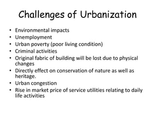 Challenges of Urbanization
• Environmental impacts
• Unemployment
• Urban poverty (poor living condition)
• Criminal activities
• Original fabric of building will be lost due to physical
changes
• Directly effect on conservation of nature as well as
heritage.
• Urban congestion
• Rise in market price of service utilities relating to daily
life activities
 