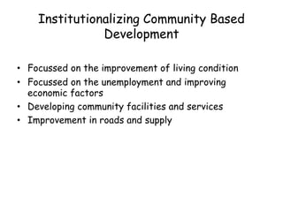 Institutionalizing Community Based
Development
• Focussed on the improvement of living condition
• Focussed on the unemployment and improving
economic factors
• Developing community facilities and services
• Improvement in roads and supply
 
