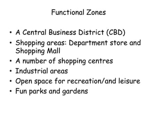 Functional Zones
• A Central Business District (CBD)
• Shopping areas: Department store and
Shopping Mall
• A number of shopping centres
• Industrial areas
• Open space for recreation/and leisure
• Fun parks and gardens
 