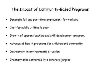 The Impact of Community-Based Programs
• Generate full and part-time employment for workers
• Cost for public utilites is poor
• Growth of apprenticeships and skill development program.
• Advance of health programs for children and community.
• Decreament in environmental situation
• Greenary area converted into concrete jungles
 