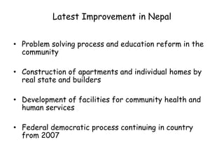 Latest Improvement in Nepal
• Problem solving process and education reform in the
community
• Construction of apartments and individual homes by
real state and builders
• Development of facilities for community health and
human services
• Federal democratic process continuing in country
from 2007
 