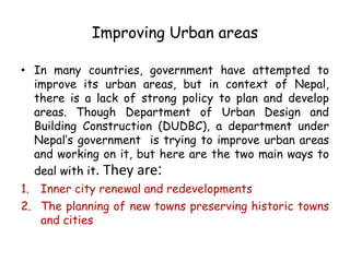 Improving Urban areas
• In many countries, government have attempted to
improve its urban areas, but in context of Nepal,
there is a lack of strong policy to plan and develop
areas. Though Department of Urban Design and
Building Construction (DUDBC), a department under
Nepal’s government is trying to improve urban areas
and working on it, but here are the two main ways to
deal with it. They are:
1. Inner city renewal and redevelopments
2. The planning of new towns preserving historic towns
and cities
 