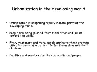 Urbanization in the developing world
• Urbanization is happening rapidly in many parts of the
developing world.
• People are being ‘pushed’ from rural areas and ‘pulled’
toward the cities.
• Every year more and more people arrive to these growing
cities in search of a better life for themselves and their
children.
• Facilites and services for the community and people
 