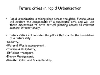 Future cities in rapid Urbanization
• Rapid urbanization is taking place across the globe. Future Cities
will explore the components of a successful city, and will use
these discoveries to drive critical planning across all relevant
sectors, internationally.
• Future Cities will consider the pillars that create the foundation
of a Future City:
-Security,
-Water & Waste Management,
-Tourism & Hospitality,
-Efficient transport,
-Energy Management,
-Disaster Relief and Green Building.
 