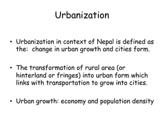 Urbanization
• Urbanization in context of Nepal is defined as
the: change in urban growth and cities form.
• The transformation of rural area (or
hinterland or fringes) into urban form which
links with transportation to grow into cities.
• Urban growth: economy and population density
 