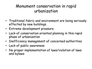 Monument conservation in rapid
urbanization
• Traditional fabric and environment are being seriously
effected by new buildings.
• Extreme development pressure
• Lack of conservation oriented planning in this rapid
phase of urbanization
• Inefficiency management of concerned authorities
• Lack of public awareness
• No proper implementation of laws/violation of laws
and bylaws
 