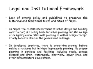 Legal and Institutional Framework
• Lack of strong policy and guidelines to preserve the
historical and traditional towns and cities of Nepal.
• In Nepal, the DUDBC (Department of urban design and building
construction) is a acting body for urban planning but still no sign
of desigining a new cities with planning as well as design concept.
It only focus to plan for the government buildings.
• In developing countries, there is everything planned before
making structures but in Nepal haphazards planning. No proper
planning in services and facilities including roads, sewage
disposal and drain, watersupply, electricity, sewer lines, and
other infrastructure development.
 