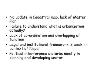 • No update in Cadastral map, lack of Master
Plan
• Failure to understand what is urbanization
actually?
• Lack of co-ordination and overlapping of
function
• Legal and institutional framework is weak, in
context of Nepal.
• Political interference disturbs mostly in
planning and developing sector
 