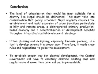 Conclusion
• The level of urbanization that would be most suitable for a
country like Nepal should be delineated. This must take into
consideration that poorly urbanized Nepal urgently requires the
establishment and rapid expansion of urban functions particularly
in hilly and remote areas, a disintegrated primary production-
based economy and a decentralization of development benefits
through an integrated spatial development strategy.
• Urban planning and desigining, especially land-use planning, is a
tool to develop an area in a proper way. Therefore, it needs clear
rules and regulations to guide the development.
• To establish proper way for planned development, the Central
Government will have to carefully examine existing laws and
regulations and make them coherent and implementable.
 
