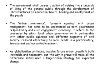 • The government shall pursue a policy of raising the standards
of living of the general public through the development of
infrastructures as education, health, housing and employment of
the people
• The “urban governance”, formerly equated with urban
management, has come to be understood as both government
responsibility and civic engagement. Generally, it refers to the
processes by which local urban governments-- in partnership
with other public agencies and different segments of civil
society—respond effectively to local needs in a participatory,
transparent and accountable manner.
• As globalization continues, massive future urban growth is both
inevitable and necessary, but the way it grows will make all the
difference. Cities need a longer-term strategy for expected
change.
 