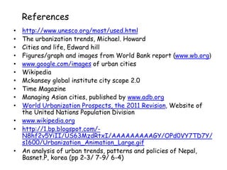 References
• http://www.unesco.org/most/used.html
• The urbanization trends, Michael. Howard
• Cities and life, Edward hill
• Figures/graph and images from World Bank report (www.wb.org)
• www.google.com/images of urban cities
• Wikipedia
• Mckansey global institute city scope 2.0
• Time Magazine
• Managing Asian cities, published by www.adb.org
• World Urbanization Prospects, the 2011 Revision, Website of
the United Nations Population Division
• www.wikipedia.org
• http://1.bp.blogspot.com/-
N8hf2v5YiII/US63MzdRtxI/AAAAAAAAAGY/OPd0VY7TD7Y/
s1600/Urbanization_Animation_Large.gif
• An analysis of urban trends, patterns and policies of Nepal,
Basnet.P, korea (pp 2-3/ 7-9/ 6-4)
 