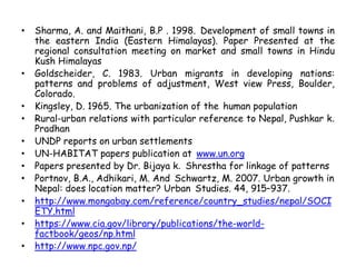 • Sharma, A. and Maithani, B.P . 1998. Development of small towns in
the eastern India (Eastern Himalayas). Paper Presented at the
regional consultation meeting on market and small towns in Hindu
Kush Himalayas
• Goldscheider, C. 1983. Urban migrants in developing nations:
patterns and problems of adjustment, West view Press, Boulder,
Colorado.
• Kingsley, D. 1965. The urbanization of the human population
• Rural-urban relations with particular reference to Nepal, Pushkar k.
Pradhan
• UNDP reports on urban settlements
• UN-HABITAT papers publication at www.un.org
• Papers presented by Dr. Bijaya k. Shrestha for linkage of patterns
• Portnov, B.A., Adhikari, M. And Schwartz, M. 2007. Urban growth in
Nepal: does location matter? Urban Studies. 44, 915–937.
• http://www.mongabay.com/reference/country_studies/nepal/SOCI
ETY.html
• https://www.cia.gov/library/publications/the-world-
factbook/geos/np.html
• http://www.npc.gov.np/
 